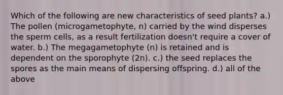 Which of the following are new characteristics of seed plants? a.) The pollen (microgametophyte, n) carried by the wind disperses the sperm cells, as a result fertilization doesn't require a cover of water. b.) The megagametophyte (n) is retained and is dependent on the sporophyte (2n). c.) the seed replaces the spores as the main means of dispersing offspring. d.) all of the above