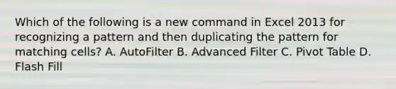 Which of the following is a new command in Excel 2013 for recognizing a pattern and then duplicating the pattern for matching cells? A. AutoFilter B. Advanced Filter C. Pivot Table D. Flash Fill