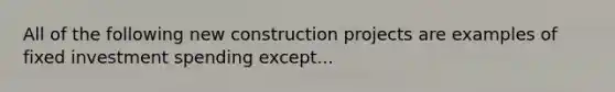 All of the following new construction projects are examples of fixed investment spending except...