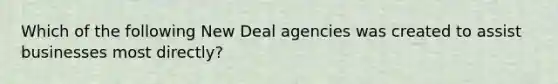 Which of the following New Deal agencies was created to assist businesses most directly?