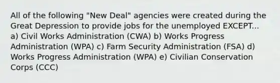 All of the following "New Deal" agencies were created during the Great Depression to provide jobs for the unemployed EXCEPT... a) Civil Works Administration (CWA) b) Works Progress Administration (WPA) c) Farm Security Administration (FSA) d) Works Progress Administration (WPA) e) Civilian Conservation Corps (CCC)