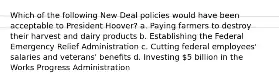 Which of the following New Deal policies would have been acceptable to President Hoover? a. Paying farmers to destroy their harvest and dairy products b. Establishing the Federal Emergency Relief Administration c. Cutting federal employees' salaries and veterans' benefits d. Investing 5 billion in the Works Progress Administration