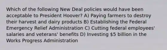 Which of the following New Deal policies would have been acceptable to President Hoover? A) Paying farmers to destroy their harvest and dairy products B) Establishing the Federal Emergency Relief Administration C) Cutting federal employees' salaries and veterans' benefits D) Investing 5 billion in the Works Progress Administration