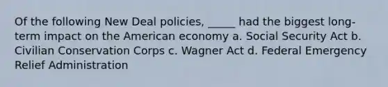 Of the following New Deal policies, _____ had the biggest long-term impact on the American economy a. Social Security Act b. Civilian Conservation Corps c. Wagner Act d. Federal Emergency Relief Administration