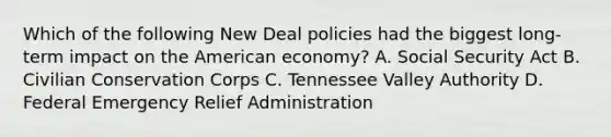 Which of the following New Deal policies had the biggest long-term impact on the American economy? A. Social Security Act B. Civilian Conservation Corps C. Tennessee Valley Authority D. Federal Emergency Relief Administration