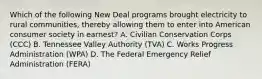 Which of the following New Deal programs brought electricity to rural communities, thereby allowing them to enter into American consumer society in earnest? A. Civilian Conservation Corps (CCC) B. Tennessee Valley Authority (TVA) C. Works Progress Administration (WPA) D. The Federal Emergency Relief Administration (FERA)