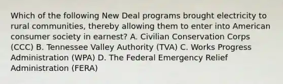 Which of the following New Deal programs brought electricity to rural communities, thereby allowing them to enter into American consumer society in earnest? A. Civilian Conservation Corps (CCC) B. Tennessee Valley Authority (TVA) C. Works Progress Administration (WPA) D. The Federal Emergency Relief Administration (FERA)