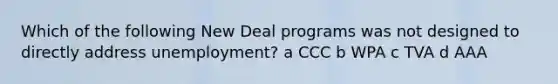 Which of the following New Deal programs was not designed to directly address unemployment? a CCC b WPA c TVA d AAA