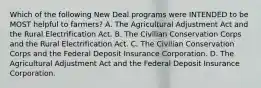 Which of the following New Deal programs were INTENDED to be MOST helpful to farmers? A. The Agricultural Adjustment Act and the Rural Electrification Act. B. The Civilian Conservation Corps and the Rural Electrification Act. C. The Civilian Conservation Corps and the Federal Deposit Insurance Corporation. D. The Agricultural Adjustment Act and the Federal Deposit Insurance Corporation.