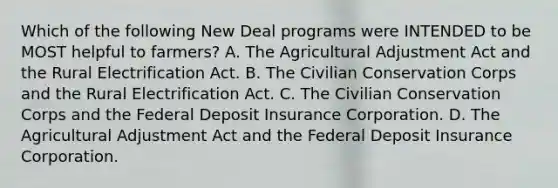 Which of the following New Deal programs were INTENDED to be MOST helpful to farmers? A. The Agricultural Adjustment Act and the Rural Electrification Act. B. The Civilian Conservation Corps and the Rural Electrification Act. C. The Civilian Conservation Corps and the Federal Deposit Insurance Corporation. D. The Agricultural Adjustment Act and the Federal Deposit Insurance Corporation.