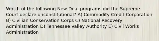 Which of the following New Deal programs did the Supreme Court declare unconstitutional? A) Commodity Credit Corporation B) Civilian Conservation Corps C) National Recovery Administration D) Tennessee Valley Authority E) Civil Works Administration