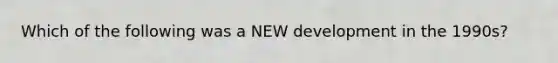 Which of the following was a NEW development in the 1990s?
