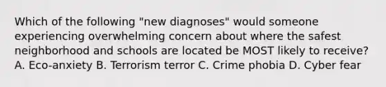 Which of the following "new diagnoses" would someone experiencing overwhelming concern about where the safest neighborhood and schools are located be MOST likely to receive? A. Eco-anxiety B. Terrorism terror C. Crime phobia D. Cyber fear