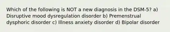 Which of the following is NOT a new diagnosis in the DSM-5? a) Disruptive mood dysregulation disorder b) Premenstrual dysphoric disorder c) Illness anxiety disorder d) Bipolar disorder