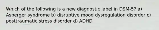 Which of the following is a new diagnostic label in DSM-5? a) Asperger syndrome b) disruptive mood dysregulation disorder c) posttraumatic stress disorder d) ADHD