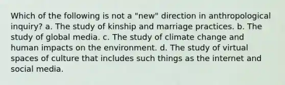 Which of the following is not a "new" direction in anthropological inquiry? a. The study of kinship and marriage practices. b. The study of global media. c. The study of climate change and human impacts on the environment. d. The study of virtual spaces of culture that includes such things as the internet and social media.