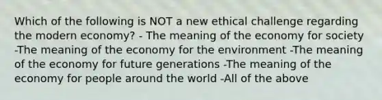 Which of the following is NOT a new ethical challenge regarding the modern economy? - The meaning of the economy for society -The meaning of the economy for the environment -The meaning of the economy for future generations -The meaning of the economy for people around the world -All of the above