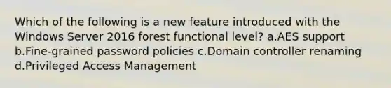 Which of the following is a new feature introduced with the Windows Server 2016 forest functional level? a.AES support b.Fine-grained password policies c.Domain controller renaming d.Privileged Access Management