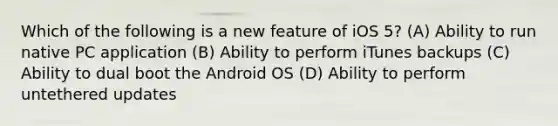 Which of the following is a new feature of iOS 5? (A) Ability to run native PC application (B) Ability to perform iTunes backups (C) Ability to dual boot the Android OS (D) Ability to perform untethered updates