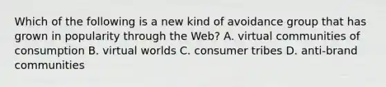 Which of the following is a new kind of avoidance group that has grown in popularity through the Web? A. virtual communities of consumption B. virtual worlds C. consumer tribes D. anti-brand communities