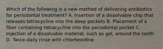 Which of the following is a new method of delivering antibiotics for periodontal treatment? A. Insertion of a dissolvable chip that releases tetracycline into the deep pockets B. Placement of a fiber containing tetracycline into the periodontal pocket C. Injection of a dissolvable material, such as gel, around the tooth D. Twice-daily rinse with chlorhexidine