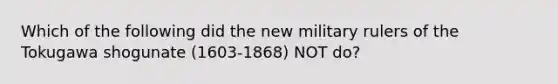 Which of the following did the new military rulers of the Tokugawa shogunate (1603-1868) NOT do?