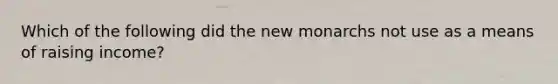 Which of the following did the new monarchs not use as a means of raising income?