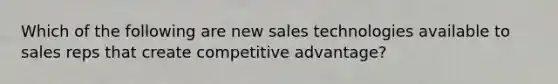 Which of the following are new sales technologies available to sales reps that create competitive advantage?