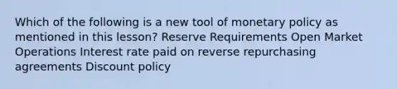 Which of the following is a new tool of monetary policy as mentioned in this lesson? Reserve Requirements Open Market Operations Interest rate paid on reverse repurchasing agreements Discount policy