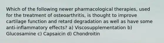 Which of the following newer pharmacological therapies, used for the treatment of osteoarthritis, is thought to improve cartilage function and retard degradation as well as have some anti-inflammatory effects? a) Viscosupplementation b) Glucosamine c) Capsaicin d) Chondroitin