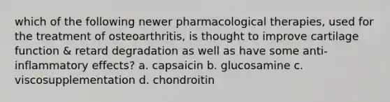 which of the following newer pharmacological therapies, used for the treatment of osteoarthritis, is thought to improve cartilage function & retard degradation as well as have some anti-inflammatory effects? a. capsaicin b. glucosamine c. viscosupplementation d. chondroitin