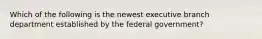 Which of the following is the newest executive branch department established by the federal government?