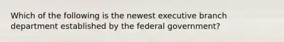 Which of the following is the newest executive branch department established by the federal government?