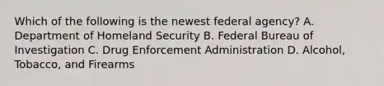 Which of the following is the newest federal agency? A. Department of Homeland Security B. Federal Bureau of Investigation C. Drug Enforcement Administration D. Alcohol, Tobacco, and Firearms