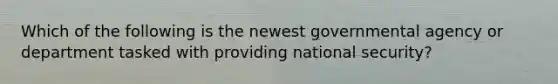 Which of the following is the newest governmental agency or department tasked with providing national security?