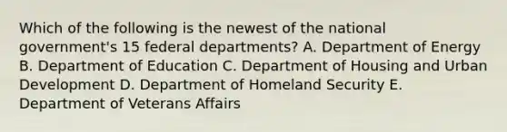 Which of the following is the newest of the national government's 15 federal departments? A. Department of Energy B. Department of Education C. Department of Housing and Urban Development D. Department of Homeland Security E. Department of Veterans Affairs