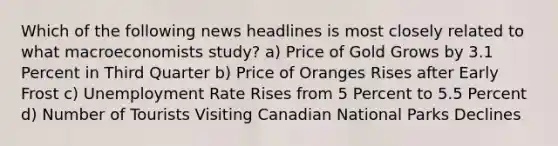 Which of the following news headlines is most closely related to what macroeconomists study? a) Price of Gold Grows by 3.1 Percent in Third Quarter b) Price of Oranges Rises after Early Frost c) Unemployment Rate Rises from 5 Percent to 5.5 Percent d) Number of Tourists Visiting Canadian National Parks Declines