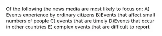 Of the following the news media are most likely to focus on: A) Events experience by ordinary citizens B)Events that affect small numbers of people C) events that are timely D)Events that occur in other countries E) complex events that are difficult to report