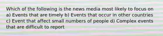 Which of the following is the news media most likely to focus on a) Events that are timely b) Events that occur in other countries c) Event that affect small numbers of people d) Complex events that are difficult to report