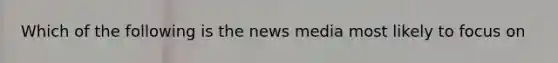 Which of the following is the news media most likely to focus on