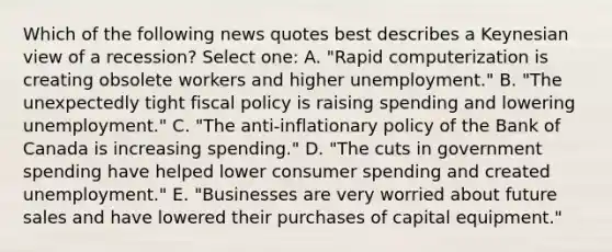 Which of the following news quotes best describes a Keynesian view of a recession? Select one: A. "Rapid computerization is creating obsolete workers and higher unemployment." B. "The unexpectedly tight fiscal policy is raising spending and lowering unemployment." C. "The anti-inflationary policy of the Bank of Canada is increasing spending." D. "The cuts in government spending have helped lower consumer spending and created unemployment." E. "Businesses are very worried about future sales and have lowered their purchases of capital equipment."