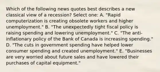 Which of the following news quotes best describes a new classical view of a recession? Select one: A. "Rapid computerization is creating obsolete workers and higher unemployment." B. "The unexpectedly tight fiscal policy is raising spending and lowering unemployment." C. "The anti-inflationary policy of the Bank of Canada is increasing spending." D. "The cuts in government spending have helped lower consumer spending and created unemployment." E. "Businesses are very worried about future sales and have lowered their purchases of capital equipment."