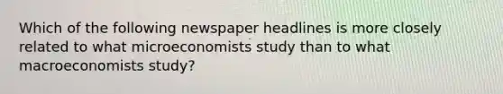 Which of the following newspaper headlines is more closely related to what microeconomists study than to what macroeconomists study?