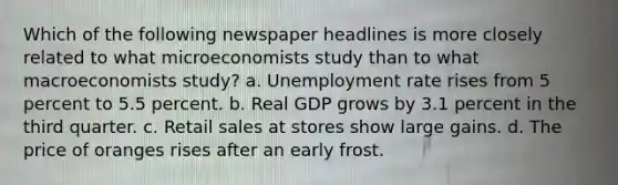 Which of the following newspaper headlines is more closely related to what microeconomists study than to what macroeconomists study? a. Unemployment rate rises from 5 percent to 5.5 percent. b. Real GDP grows by 3.1 percent in the third quarter. c. Retail sales at stores show large gains. d. The price of oranges rises after an early frost.