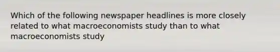 Which of the following newspaper headlines is more closely related to what macroeconomists study than to what macroeconomists study