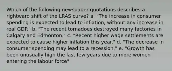 Which of the following newspaper quotations describes a rightward shift of the LRAS curve? a. "The increase in consumer spending is expected to lead to inflation, without any increase in real GDP." b. "The recent tornadoes destroyed many factories in Calgary and Edmonton." c. "Recent higher wage settlements are expected to cause higher inflation this year." d. "The decrease in consumer spending may lead to a recession." e. "Growth has been unusually high the last few years due to more women entering the labour force"