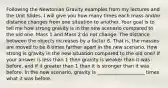 Following the Newtonian Gravity examples from my lectures and the Unit Slides, I will give you how many times each mass and/or distance changes from one situation to another. Your goal is to tell me how strong gravity is in the new scenario compared to the old one. Mass 1 and Mass 2 do not change. The distance between the objects increases by a factor 8. That is, the masses are moved to be 8 times farther apart in the new scenario. How strong is gravity in the new situation compared to the old one? If your answer is less than 1 then gravity is weaker than it was before, and if it greater than 1 than it is stronger than it was before. In the new scenario, gravity is ____________________ times what it was before.