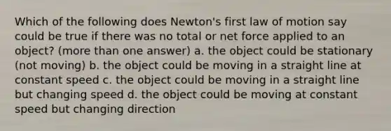 Which of the following does Newton's first law of motion say could be true if there was no total or net force applied to an object? (more than one answer) a. the object could be stationary (not moving) b. the object could be moving in a straight line at constant speed c. the object could be moving in a straight line but changing speed d. the object could be moving at constant speed but changing direction