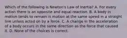 Which of the following is Newton's Law of Inertia? A. For every action there is an opposite and equal reaction. B. A body in motion tends to remain in motion at the same speed in a straight line unless acted on by a force. C. A change in the acceleration of a body occurs in the same direction as the force that caused it. D. None of the choices is correct.