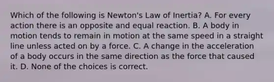 Which of the following is Newton's Law of Inertia? A. For every action there is an opposite and equal reaction. B. A body in motion tends to remain in motion at the same speed in a straight line unless acted on by a force. C. A change in the acceleration of a body occurs in the same direction as the force that caused it. D. None of the choices is correct.